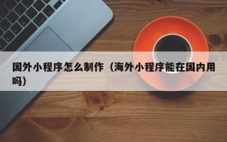 滑县国外小程序怎么制作（海外小程序能在国内用吗）