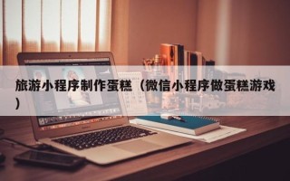 滑县旅游小程序制作蛋糕（微信小程序做蛋糕游戏）